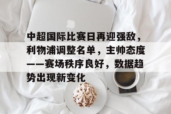 中超国际比赛日再迎强敌，利物浦调整名单，主帅态度——赛场秩序良好，数据趋势出现新变化的简单介绍-MK体育网页版