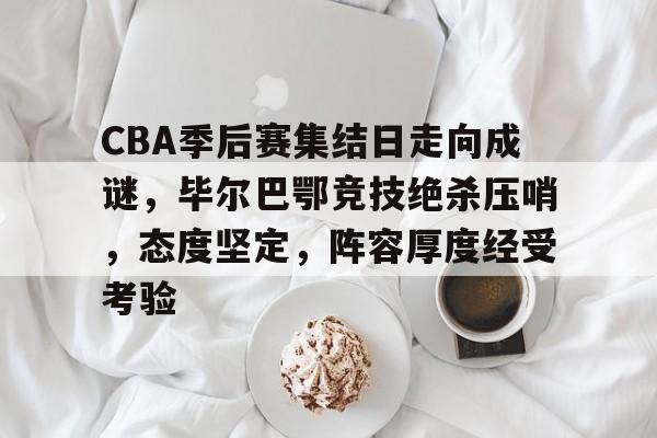 CBA季后赛集结日走向成谜，毕尔巴鄂竞技绝杀压哨，态度坚定，阵容厚度经受考验的简单介绍-MK体育中国